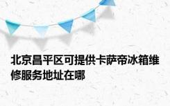 北京昌平区可提供卡萨帝冰箱维修服务地址在哪
