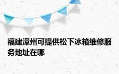 福建漳州可提供松下冰箱维修服务地址在哪