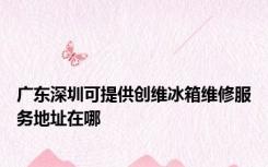 广东深圳可提供创维冰箱维修服务地址在哪