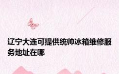 辽宁大连可提供统帅冰箱维修服务地址在哪
