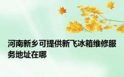 河南新乡可提供新飞冰箱维修服务地址在哪