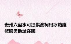 贵州六盘水可提供澳柯玛冰箱维修服务地址在哪