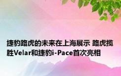 捷豹路虎的未来在上海展示 路虎揽胜Velar和捷豹i-Pace首次亮相 