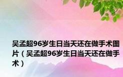 吴孟超96岁生日当天还在做手术图片（吴孟超96岁生日当天还在做手术）