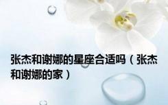 张杰和谢娜的星座合适吗（张杰和谢娜的家）