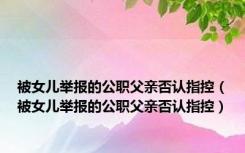 被女儿举报的公职父亲否认指控（被女儿举报的公职父亲否认指控）