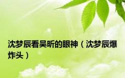 沈梦辰看吴昕的眼神（沈梦辰爆炸头）