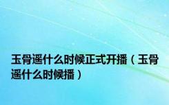 玉骨遥什么时候正式开播（玉骨遥什么时候播）