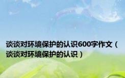 谈谈对环境保护的认识600字作文（谈谈对环境保护的认识）