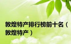 敦煌特产排行榜前十名（敦煌特产）