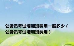 公务员考试培训班费用一般多少（公务员考试培训班费用）