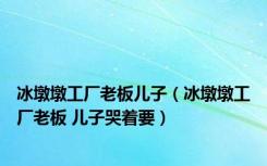 冰墩墩工厂老板儿子（冰墩墩工厂老板 儿子哭着要）