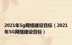 2021年5g网络建设目标（2021年5G网络建设目标）
