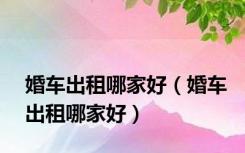 婚车出租哪家好（婚车出租哪家好）