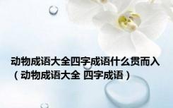 动物成语大全四字成语什么贯而入（动物成语大全 四字成语）
