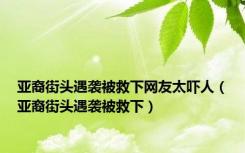 亚裔街头遇袭被救下网友太吓人（亚裔街头遇袭被救下）