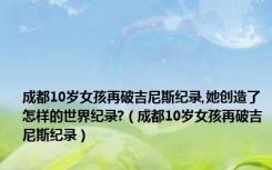 成都10岁女孩再破吉尼斯纪录,她创造了怎样的世界纪录?（成都10岁女孩再破吉尼斯纪录）