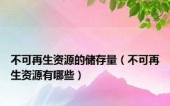 不可再生资源的储存量（不可再生资源有哪些）
