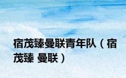 宿茂臻曼联青年队（宿茂臻 曼联）