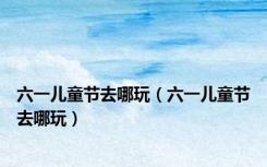 六一儿童节去哪玩（六一儿童节去哪玩）