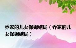 乔家的儿女保姆结局（乔家的儿女保姆结局）