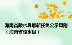 海南省陵水县最新任免公示周刚（海南省陵水县）