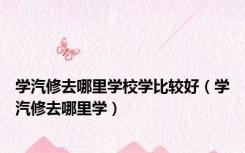 学汽修去哪里学校学比较好（学汽修去哪里学）