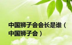 中国狮子会会长是谁（中国狮子会）