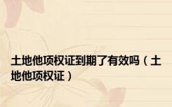 土地他项权证到期了有效吗（土地他项权证）