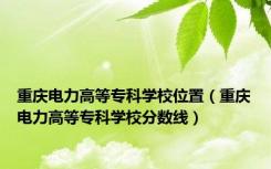 重庆电力高等专科学校位置（重庆电力高等专科学校分数线）