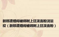 新郎遭婚闹被绑树上狂泼面粉浏量纹（新郎遭婚闹被绑树上狂泼面粉）