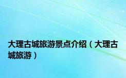 大理古城旅游景点介绍（大理古城旅游）