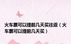 火车票可以提前几天买往返（火车票可以提前几天买）