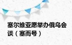 塞尔维亚愿举办俄乌会谈（塞而号）