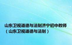 山东卫视道德与法制济宁初中教师（山东卫视道德与法制）
