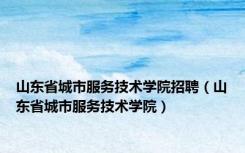 山东省城市服务技术学院招聘（山东省城市服务技术学院）