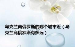 乌克兰离俄罗斯的哪个城市近（乌克兰离俄罗斯有多远）