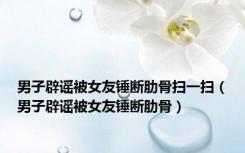 男子辟谣被女友锤断肋骨扫一扫（男子辟谣被女友锤断肋骨）