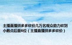 主播直播拼多多砍价几万名观众助力砍到小数点后面6位（主播直播拼多多砍价）