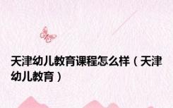 天津幼儿教育课程怎么样（天津幼儿教育）