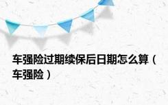 车强险过期续保后日期怎么算（车强险）