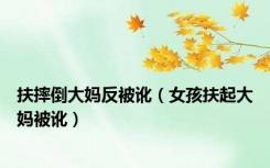 扶摔倒大妈反被讹（女孩扶起大妈被讹）