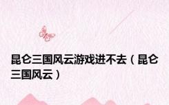 昆仑三国风云游戏进不去（昆仑三国风云）