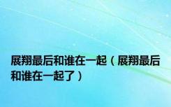 展翔最后和谁在一起（展翔最后和谁在一起了）