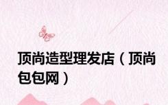 顶尚造型理发店（顶尚包包网）