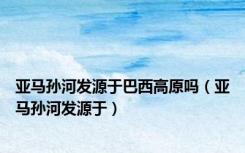 亚马孙河发源于巴西高原吗（亚马孙河发源于）