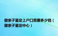 做亲子鉴定上户口需要多少钱（做亲子鉴定中心）