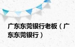 广东东莞银行老板（广东东莞银行）