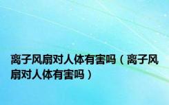 离子风扇对人体有害吗（离子风扇对人体有害吗）