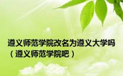 遵义师范学院改名为遵义大学吗（遵义师范学院吧）